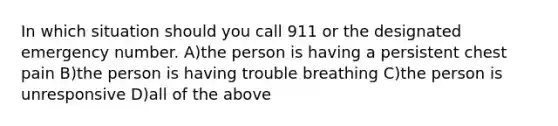 In which situation should you call 911 or the designated emergency number. A)the person is having a persistent chest pain B)the person is having trouble breathing C)the person is unresponsive D)all of the above