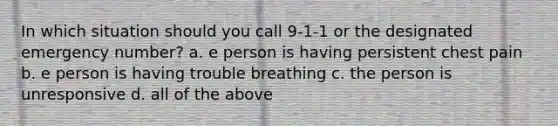 In which situation should you call 9-1-1 or the designated emergency number? a. e person is having persistent chest pain b. e person is having trouble breathing c. the person is unresponsive d. all of the above