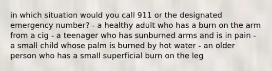 in which situation would you call 911 or the designated emergency number? - a healthy adult who has a burn on the arm from a cig - a teenager who has sunburned arms and is in pain - a small child whose palm is burned by hot water - an older person who has a small superficial burn on the leg