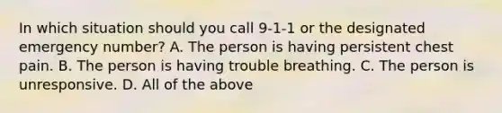 In which situation should you call 9-1-1 or the designated emergency number? A. The person is having persistent chest pain. B. The person is having trouble breathing. C. The person is unresponsive. D. All of the above