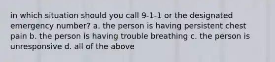 in which situation should you call 9-1-1 or the designated emergency number? a. the person is having persistent chest pain b. the person is having trouble breathing c. the person is unresponsive d. all of the above