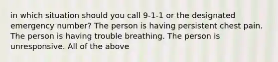 in which situation should you call 9-1-1 or the designated emergency number? The person is having persistent chest pain. The person is having trouble breathing. The person is unresponsive. All of the above