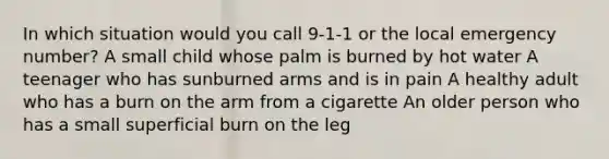 In which situation would you call 9-1-1 or the local emergency number? A small child whose palm is burned by hot water A teenager who has sunburned arms and is in pain A healthy adult who has a burn on the arm from a cigarette An older person who has a small superficial burn on the leg