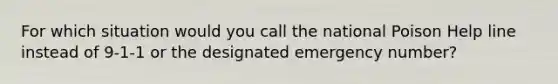 For which situation would you call the national Poison Help line instead of 9-1-1 or the designated emergency number?