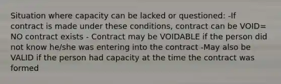 Situation where capacity can be lacked or questioned: -If contract is made under these conditions, contract can be VOID= NO contract exists - Contract may be VOIDABLE if the person did not know he/she was entering into the contract -May also be VALID if the person had capacity at the time the contract was formed