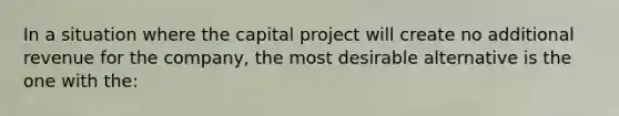 In a situation where the capital project will create no additional revenue for the company, the most desirable alternative is the one with the: