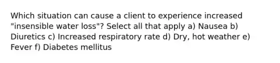 Which situation can cause a client to experience increased "insensible water loss"? Select all that apply a) Nausea b) Diuretics c) Increased respiratory rate d) Dry, hot weather e) Fever f) Diabetes mellitus