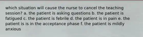 which situation will cause the nurse to cancel the teaching session? a. the patient is asking questions b. the patient is fatigued c. the patient is febrile d. the patient is in pain e. the patient is is in the acceptance phase f. the patient is mildly anxious