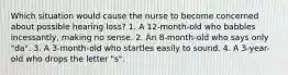 Which situation would cause the nurse to become concerned about possible hearing loss? 1. A 12-month-old who babbles incessantly, making no sense. 2. An 8-month-old who says only "da". 3. A 3-month-old who startles easily to sound. 4. A 3-year-old who drops the letter "s".