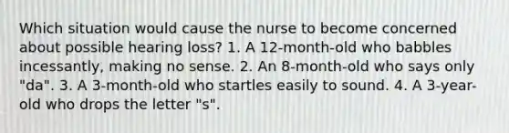 Which situation would cause the nurse to become concerned about possible hearing loss? 1. A 12-month-old who babbles incessantly, making no sense. 2. An 8-month-old who says only "da". 3. A 3-month-old who startles easily to sound. 4. A 3-year-old who drops the letter "s".