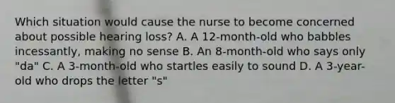 Which situation would cause the nurse to become concerned about possible hearing loss? A. A 12-month-old who babbles incessantly, making no sense B. An 8-month-old who says only "da" C. A 3-month-old who startles easily to sound D. A 3-year-old who drops the letter "s"