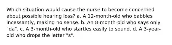 Which situation would cause the nurse to become concerned about possible hearing loss? a. A 12-month-old who babbles incessantly, making no sense. b. An 8-month-old who says only "da". c. A 3-month-old who startles easily to sound. d. A 3-year-old who drops the letter "s".