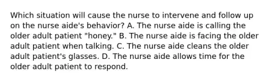 Which situation will cause the nurse to intervene and follow up on the nurse aide's behavior? A. The nurse aide is calling the older adult patient "honey." B. The nurse aide is facing the older adult patient when talking. C. The nurse aide cleans the older adult patient's glasses. D. The nurse aide allows time for the older adult patient to respond.