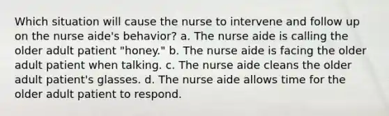 Which situation will cause the nurse to intervene and follow up on the nurse aide's behavior? a. The nurse aide is calling the older adult patient "honey." b. The nurse aide is facing the older adult patient when talking. c. The nurse aide cleans the older adult patient's glasses. d. The nurse aide allows time for the older adult patient to respond.