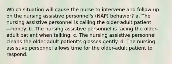 Which situation will cause the nurse to intervene and follow up on the nursing assistive personnel's (NAP) behavior? a. The nursing assistive personnel is calling the older-adult patient ―honey. b. The nursing assistive personnel is facing the older-adult patient when talking. c. The nursing assistive personnel cleans the older-adult patient's glasses gently. d. The nursing assistive personnel allows time for the older-adult patient to respond.