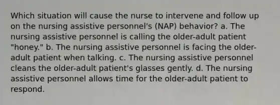 Which situation will cause the nurse to intervene and follow up on the nursing assistive personnel's (NAP) behavior? a. The nursing assistive personnel is calling the older-adult patient "honey." b. The nursing assistive personnel is facing the older-adult patient when talking. c. The nursing assistive personnel cleans the older-adult patient's glasses gently. d. The nursing assistive personnel allows time for the older-adult patient to respond.