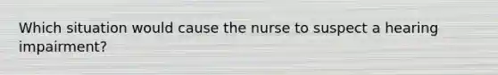 Which situation would cause the nurse to suspect a hearing impairment?