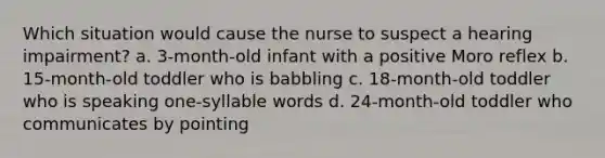 Which situation would cause the nurse to suspect a hearing impairment? a. 3-month-old infant with a positive Moro reflex b. 15-month-old toddler who is babbling c. 18-month-old toddler who is speaking one-syllable words d. 24-month-old toddler who communicates by pointing