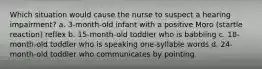 Which situation would cause the nurse to suspect a hearing impairment? a. 3-month-old infant with a positive Moro (startle reaction) reflex b. 15-month-old toddler who is babbling c. 18-month-old toddler who is speaking one-syllable words d. 24-month-old toddler who communicates by pointing