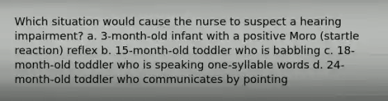 Which situation would cause the nurse to suspect a hearing impairment? a. 3-month-old infant with a positive Moro (startle reaction) reflex b. 15-month-old toddler who is babbling c. 18-month-old toddler who is speaking one-syllable words d. 24-month-old toddler who communicates by pointing