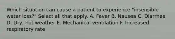 Which situation can cause a patient to experience "insensible water loss?" Select all that apply. A. Fever B. Nausea C. Diarrhea D. Dry, hot weather E. Mechanical ventilation F. Increased respiratory rate