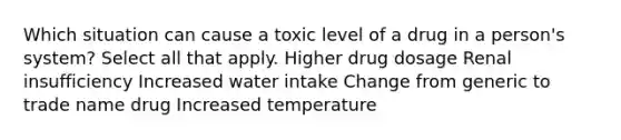 Which situation can cause a toxic level of a drug in a person's system? Select all that apply. Higher drug dosage Renal insufficiency Increased water intake Change from generic to trade name drug Increased temperature