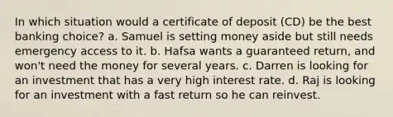 In which situation would a certificate of deposit (CD) be the best banking choice? a. Samuel is setting money aside but still needs emergency access to it. b. Hafsa wants a guaranteed return, and won't need the money for several years. c. Darren is looking for an investment that has a very high interest rate. d. Raj is looking for an investment with a fast return so he can reinvest.