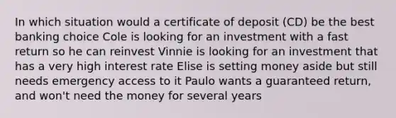 In which situation would a certificate of deposit (CD) be the best banking choice Cole is looking for an investment with a fast return so he can reinvest Vinnie is looking for an investment that has a very high interest rate Elise is setting money aside but still needs emergency access to it Paulo wants a guaranteed return, and won't need the money for several years