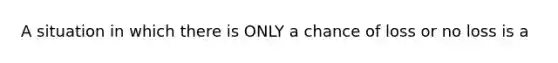 A situation in which there is ONLY a chance of loss or no loss is a