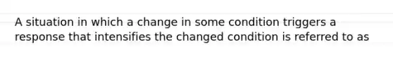 A situation in which a change in some condition triggers a response that intensifies the changed condition is referred to as