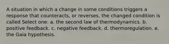 A situation in which a change in some conditions triggers a response that counteracts, or reverses, the changed condition is called Select one: a. the second law of thermodynamics. b. positive feedback. c. negative feedback. d. thermoregulation. e. the Gaia hypothesis.