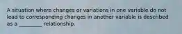 A situation where changes or variations in one variable do not lead to corresponding changes in another variable is described as a _________ relationship.