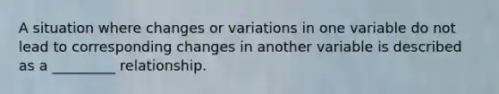 A situation where changes or variations in one variable do not lead to corresponding changes in another variable is described as a _________ relationship.