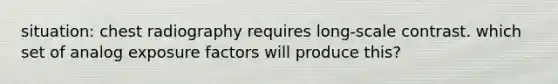 situation: chest radiography requires long-scale contrast. which set of analog exposure factors will produce this?