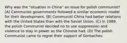 Why was the "situation in China" an issue for polish communist? (A) Communist governments followed a similar economic model for their development. (B) Communist China had better relations with the United States than with the Soviet Union. (C) In 1989, the polish Communist decided no to use suppression and violence to stay in power as the Chinese had. (D) The polish Communist came to regret their support of Gorbachev.