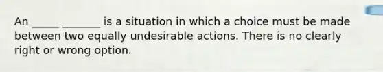 An _____ _______ is a situation in which a choice must be made between two equally undesirable actions. There is no clearly right or wrong option.