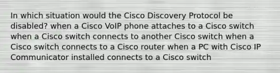 In which situation would the Cisco Discovery Protocol be disabled? when a Cisco VoIP phone attaches to a Cisco switch when a Cisco switch connects to another Cisco switch when a Cisco switch connects to a Cisco router when a PC with Cisco IP Communicator installed connects to a Cisco switch