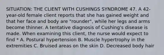 SITUATION: THE CLIENT WITH CUSHINGS SYNDROME 47. A 42-year-old female client reports that she has gained weight and that her face and body are "rounder", while her legs and arms become thinner. A tentative diagnosis of Cushing's disease is made. When examining this client, the nurse would expect to find * A. Postural hypertension B. Muscle hypertrophy in the extremities C. Bruised areas on the skin D. Decreased body hair