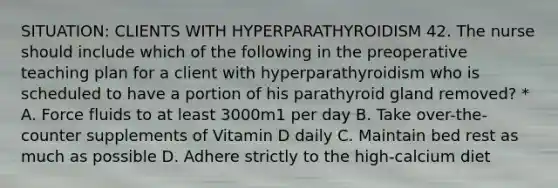 SITUATION: CLIENTS WITH HYPERPARATHYROIDISM 42. The nurse should include which of the following in the preoperative teaching plan for a client with hyperparathyroidism who is scheduled to have a portion of his parathyroid gland removed? * A. Force fluids to at least 3000m1 per day B. Take over-the-counter supplements of Vitamin D daily C. Maintain bed rest as much as possible D. Adhere strictly to the high-calcium diet