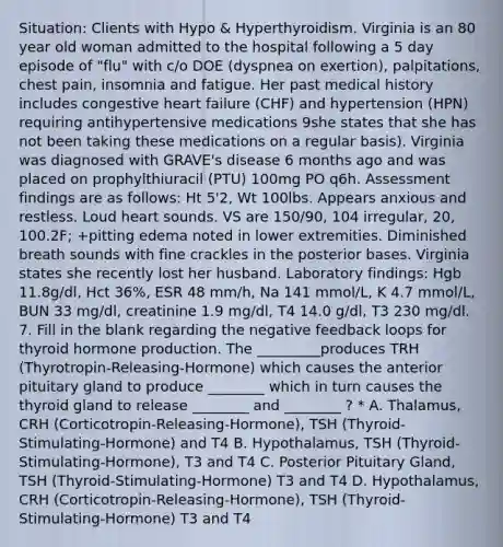 Situation: Clients with Hypo & Hyperthyroidism. Virginia is an 80 year old woman admitted to the hospital following a 5 day episode of "flu" with c/o DOE (dyspnea on exertion), palpitations, chest pain, insomnia and fatigue. Her past medical history includes congestive heart failure (CHF) and hypertension (HPN) requiring antihypertensive medications 9she states that she has not been taking these medications on a regular basis). Virginia was diagnosed with GRAVE's disease 6 months ago and was placed on prophylthiuracil (PTU) 100mg PO q6h. Assessment findings are as follows: Ht 5'2, Wt 100lbs. Appears anxious and restless. Loud heart sounds. VS are 150/90, 104 irregular, 20, 100.2F; +pitting edema noted in lower extremities. Diminished breath sounds with fine crackles in the posterior bases. Virginia states she recently lost her husband. Laboratory findings: Hgb 11.8g/dl, Hct 36%, ESR 48 mm/h, Na 141 mmol/L, K 4.7 mmol/L, BUN 33 mg/dl, creatinine 1.9 mg/dl, T4 14.0 g/dl, T3 230 mg/dl. 7. Fill in the blank regarding the negative feedback loops for thyroid hormone production. The _________produces TRH (Thyrotropin-Releasing-Hormone) which causes the anterior pituitary gland to produce ________ which in turn causes the thyroid gland to release ________ and ________ ? * A. Thalamus, CRH (Corticotropin-Releasing-Hormone), TSH (Thyroid-Stimulating-Hormone) and T4 B. Hypothalamus, TSH (Thyroid-Stimulating-Hormone), T3 and T4 C. Posterior Pituitary Gland, TSH (Thyroid-Stimulating-Hormone) T3 and T4 D. Hypothalamus, CRH (Corticotropin-Releasing-Hormone), TSH (Thyroid-Stimulating-Hormone) T3 and T4