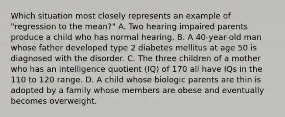 Which situation most closely represents an example of "regression to the mean?" A. Two hearing impaired parents produce a child who has normal hearing. B. A 40-year-old man whose father developed type 2 diabetes mellitus at age 50 is diagnosed with the disorder. C. The three children of a mother who has an intelligence quotient (IQ) of 170 all have IQs in the 110 to 120 range. D. A child whose biologic parents are thin is adopted by a family whose members are obese and eventually becomes overweight.