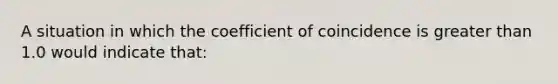 A situation in which the coefficient of coincidence is greater than 1.0 would indicate that: