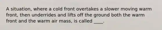 A situation, where a cold front overtakes a slower moving warm front, then underrides and lifts off the ground both the warm front and the warm air mass, is called ____.