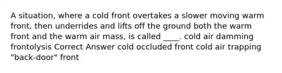 A situation, where a cold front overtakes a slower moving warm front, then underrides and lifts off the ground both the warm front and the warm air mass, is called ____. cold air damming frontolysis Correct Answer cold occluded front cold air trapping "back-door" front