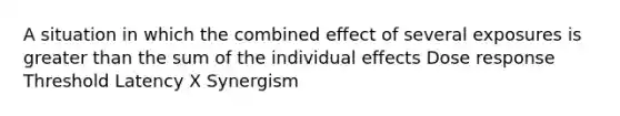 A situation in which the combined effect of several exposures is greater than the sum of the individual effects Dose response Threshold Latency X Synergism