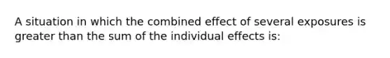 A situation in which the combined effect of several exposures is greater than the sum of the individual effects is: