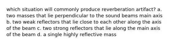 which situation will commonly produce reverberation artifact? a. two masses that lie perpendicular to the sound beams main axis b. two weak reflectors that lie close to each other along the axis of the beam c. two strong reflectors that lie along the main axis of the beam d. a single highly reflective mass