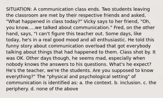 SITUATION: A communication class ends. Two students leaving the classroom are met by their respective friends and asked, "What happened in class today?" Vicky says to her friend, "Oh, you know.....we talked about communication." Fred, on the other hand, says, "I can't figure this teacher out. Some days, like today, he's in a real good mood and all enthusiastic. He told this funny story about communication overload that got everybody talking about things that had happened to them. Class shot by. It was OK. Other days though, he seems mad, especially when nobody knows the answers to his questions. What's he expect? He's the teacher, we're the students. Are you supposed to know everything?" The "physical and psychological setting" of communication is identified as: a. the context. b. inclusion. c. the periphery. d. none of the above