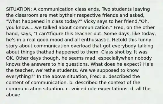 SITUATION: A communication class ends. Two students leaving the classroom are met bytheir respective friends and asked, "What happened in class today?" Vicky says to her friend,"Oh, you know.....we talked about communication." Fred, on the other hand, says, "I can'tfigure this teacher out. Some days, like today, he's in a real good mood and all enthusiastic. Hetold this funny story about communication overload that got everybody talking about things thathad happened to them. Class shot by. It was OK. Other days though, he seems mad, especiallywhen nobody knows the answers to his questions. What does he expect? He's the teacher, we'rethe students. Are we supposed to know everything?" In the above situation, Fred: a. described the content of communication. b. described the context of the communication situation. c. voiced role expectations. d. all the above