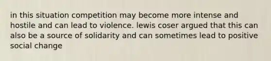 in this situation competition may become more intense and hostile and can lead to violence. lewis coser argued that this can also be a source of solidarity and can sometimes lead to positive social change